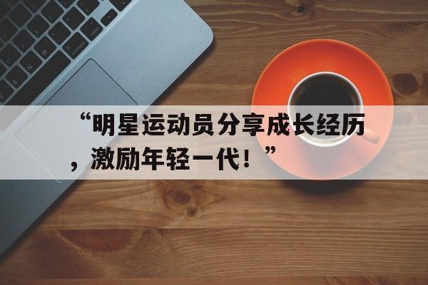 九游体育在线-“明星运动员分享成长经历，激励年轻一代！”的简单介绍